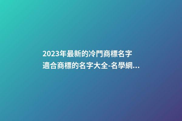 2023年最新的冷門商標名字 適合商標的名字大全-名學網(wǎng)